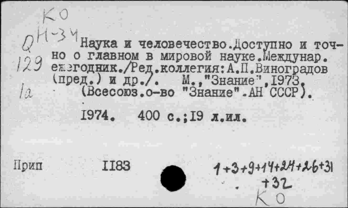 ﻿'Наука и человечество.Доступно и точно о главном в мировой науке.Междунар. ежэгодник./Ред.коллегия: А.П.Виноградов (пред.) и др./. М.Знание’’,1973.
(Всесоюз.о-во "Знание"-АН СССР).
1974.	400 с.;19 л.ил.
Прип
1183
